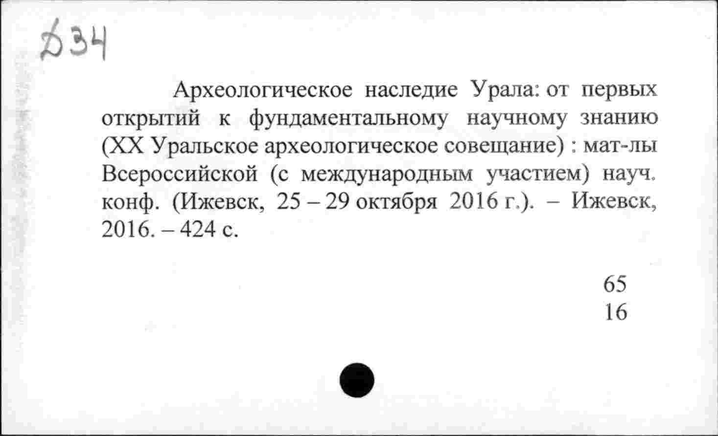 ﻿
Археологическое наследие Урала: от первых открытий к фундаментальному научному знанию (XX Уральское археологическое совещание) : мат-лы Всероссийской (с международным участием) науч, конф. (Ижевск, 25-29 октября 2016 г.). - Ижевск, 2016.-424 с.
65
16